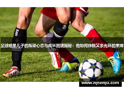 足球明星儿子的叛逆心态与成长困境揭秘：他如何挣脱父亲光环的束缚